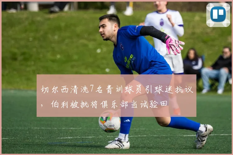 切尔西清洗7名青训球员引球迷抗议，伯利被批将俱乐部当试验田