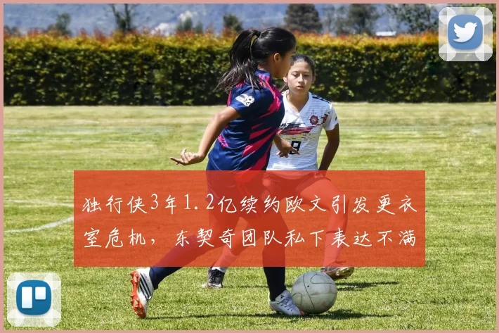 独行侠3年1.2亿续约欧文引发更衣室危机，东契奇团队私下表达不满
