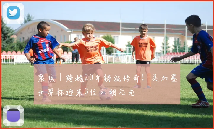 聚焦｜跨越20年铸就传奇！美加墨世界杯迎来3位六朝元老