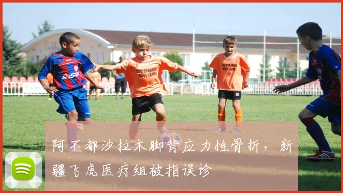 阿不都沙拉木脚背应力性骨折，新疆飞虎医疗组被指误诊