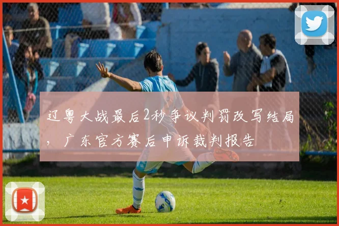 辽粤大战最后2秒争议判罚改写结局，广东官方赛后申诉裁判报告