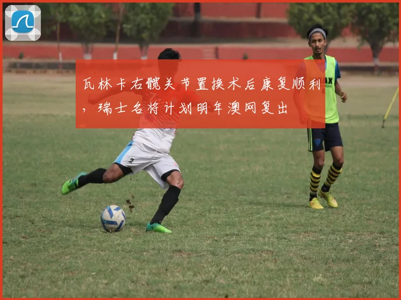 瓦林卡右髋关节置换术后康复顺利，瑞士名将计划明年澳网复出